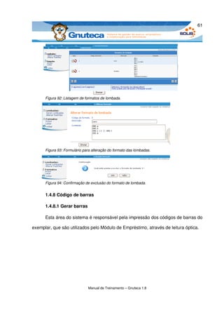 61




      Figura 92: Listagem de formatos de lombada.




      Figura 93: Formulário para alteração do formato das lombadas.




      Figura 94: Confirmação de exclusão do formato de lombada.


      1.4.8 Código de barras

      1.4.8.1 Gerar barras

      Esta área do sistema é responsável pela impressão dos códigos de barras do 

exemplar, que são utilizados pelo Módulo de Empréstimo, através de leitura óptica.




                              Manual de Treinamento – Gnuteca 1.8
 