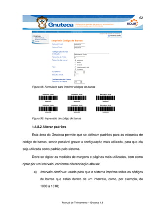 62




      Figura 95: Formulário para imprimir códigos de barras




      Figura 96: Impressão de código de barras


      1.4.8.2 Alterar padrões

      Esta área do Gnuteca permite que se definam padrões para as etiquetas de 

código de barras, sendo possível gravar a configuração mais utilizada, para que ela 

seja utilizada como padrão pelo sistema.

      Deve­se digitar as medidas de margens e páginas mais utilizados, bem como 

optar por um intervalo, conforme diferenciação abaixo: 

       a)   Intervalo contínuo: usado para que o sistema imprima todas os códigos 

            de   barras   que   estão   dentro   de   um  intervalo,   como,   por   exemplo,   de 

            1000 a 1010;




                               Manual de Treinamento – Gnuteca 1.8
 