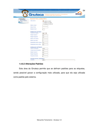 64




       1.4.9.2 Alterações Padrões

       Esta  área  do  Gnuteca  permite  que  se  definam padrões para  as etiquetas, 

sendo   possível   gravar   a   configuração   mais   utilizada,   para   que   ela   seja   utilizada 

como padrão pelo sistema.




                                 Manual de Treinamento – Gnuteca 1.8
 