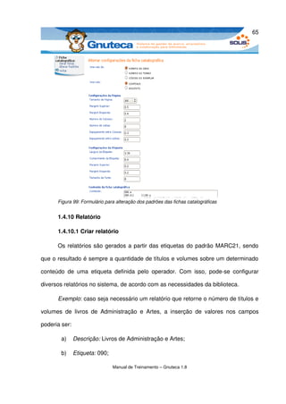 65




       Figura 99: Formulário para alteração dos padrões das fichas catalográficas


       1.4.10 Relatório

       1.4.10.1 Criar relatório

       Os relatórios são gerados a partir das etiquetas do padrão MARC21, sendo 

que o resultado é sempre a quantidade de títulos e volumes sobre um determinado 

conteúdo   de   uma   etiqueta   definida   pelo   operador.   Com   isso,   pode­se   configurar 

diversos relatórios no sistema, de acordo com as necessidades da biblioteca.

       Exemplo: caso seja necessário um relatório que retorne o número de títulos e 

volumes   de   livros   de   Administração   e   Artes,   a   inserção   de   valores   nos   campos 

poderia ser:

         a)    Descrição: Livros de Administração e Artes; 

         b)    Etiqueta: 090;

                                 Manual de Treinamento – Gnuteca 1.8
 
