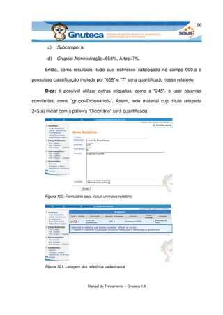 66



         c)   Subcampo: a;

         d)   Grupos: Administração=658%, Artes=7%.

       Então,   como   resultado,   tudo   que   estivesse   catalogado   no   campo   090.a   e 

possuísse classificação iniciada por "658" e "7" seria quantificado nesse relatório. 

       Dica:  é   possível   utilizar   outras   etiquetas,   como   a   "245",   e   usar   palavras 

constantes,   como   "grupo=Dicionário%".   Assim,   todo   material   cujo   título   (etiqueta 

245.a) iniciar com a palavra "Dicionário" será quantificado. 




       Figura 100: Formulário para incluir um novo relatório




       Figura 101: Listagem dos relatórios cadastrados




                                 Manual de Treinamento – Gnuteca 1.8
 