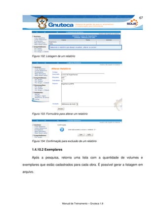 67




      Figura 102: Listagem de um relatório




      Figura 103: Formulário para alterar um relatório




      Figura 104: Confirmação para exclusão de um relatório


      1.4.10.2 Exemplares

      Após   a   pesquisa,   retorna   uma   lista   com   a   quantidade   de   volumes   e 

exemplares que estão cadastrados para cada obra. É possível gerar a listagem em 

arquivo.




                                Manual de Treinamento – Gnuteca 1.8
 