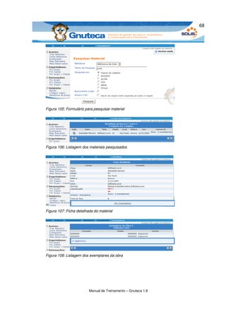 68




Figura 105: Formulário para pesquisar material




Figura 106: Listagem dos materiais pesquisados




Figura 107: Ficha detalhada do material




Figura 108: Listagem dos exemplares da obra




                         Manual de Treinamento – Gnuteca 1.8
 