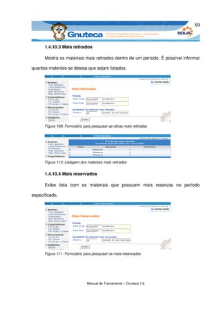 69



      1.4.10.3 Mais retirados

      Mostra os materiais mais retirados dentro de um período. É possível informar 

quantos materiais se deseja que sejam listados. 




      Figura 109: Formulário para pesquisar as obras mais retiradas




      Figura 110: Listagem dos materiais mais retirados


      1.4.10.4 Mais reservados

      Exibe   lista   com   os   materiais   que   possuem   mais   reservas   no   período 

especificado.




      Figura 111: Formulário para pesquisar os mais reservados




                               Manual de Treinamento – Gnuteca 1.8
 