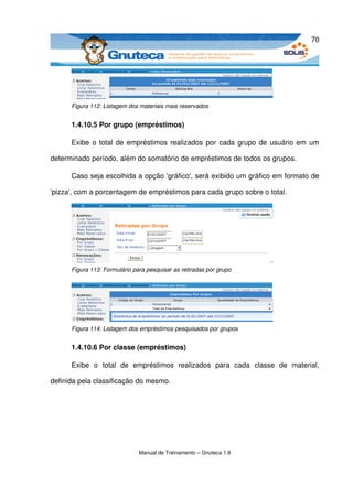 70




      Figura 112: Listagem dos materiais mais reservados


      1.4.10.5 Por grupo (empréstimos)

      Exibe o total de empréstimos realizados por cada grupo de usuário em um 

determinado período, além do somatório de empréstimos de todos os grupos.

      Caso seja escolhida a opção 'gráfico', será exibido um gráfico em formato de 

'pizza', com a porcentagem de empréstimos para cada grupo sobre o total. 




      Figura 113: Formulário para pesquisar as retiradas por grupo




      Figura 114: Listagem dos empréstimos pesquisados por grupos


      1.4.10.6 Por classe (empréstimos)

      Exibe   o   total   de   empréstimos   realizados   para   cada   classe   de   material, 

definida pela classificação do mesmo.




                               Manual de Treinamento – Gnuteca 1.8
 