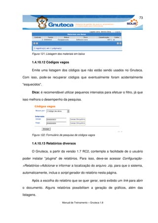 73




       Figura 121: Listagem dos materiais em baixa


       1.4.10.12 Códigos vagos

       Emite uma listagem dos códigos que não estão sendo usados no Gnuteca. 

Com   isso,   pode­se   recuperar   códigos   que   eventualmente   foram   acidentalmente 

"esquecidos".

       Dica: é recomendável utilizar pequenos intervalos para efetuar o filtro, já que 

isso melhora o desempenho da pesquisa. 




       Figura 122: Formulário de pesquisa de códigos vagos


       1.4.10.13 Relatórios diversos

       O Gnuteca, a partir da versão 1.7 RC2, contempla a facilidade de o usuário 

poder   instalar   "plugins"   de   relatórios.   Para   isso,   deve­se   acessar  Configuração­

>Relatórios­>Adicionar e informar a localização do arquivo .zip, para que o sistema, 

automaticamente, inclua o script gerador do relatório nesta página. 

       Após a escolha do relatório que se quer gerar, será exibido um link para abrir 

o   documento.   Alguns   relatórios   possibilitam   a   geração   de   gráficos,   além   das 

listagens. 

                                Manual de Treinamento – Gnuteca 1.8
 