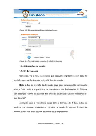 74




      Figura 123: Menu para seleção de relatórios diversos




      Figura 124: Formulário para pesquisa de relatórios diversos


      1.4.11 Operações de e­mails

      1.4.11.1 Devoluções

      Comunica, via e­mail, os usuários que possuem empréstimos com data  de 

previsão para devolução maior ou igual à data informada. 

      Nota: a data de previsão da devolução deve estar compreendida no intervalo 

entre a Data Limite e a quantidade de dias definida nas Preferências do Sistema 

com descrição "Define até quantos dias antes da devolução o usuário receberá o e­

mail de aviso".

      Exemplo:  caso   a   Preferência   esteja   com   a   definição   de   2   dias,   todos   os 

usuários  que  possuem  empréstimos  cuja  data   de  devolução   seja  em  2  dias  irão 

receber e­mail com aviso sobre o estado de seus empréstimos. 




                               Manual de Treinamento – Gnuteca 1.8
 