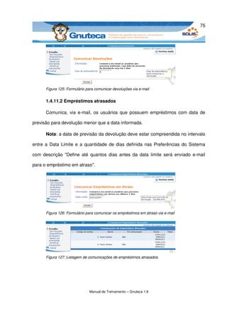 75




      Figura 125: Formulário para comunicar devoluções via e­mail


      1.4.11.2 Empréstimos atrasados

      Comunica, via e­mail, os usuários que possuem empréstimos com data  de 

previsão para devolução menor que a data informada.

      Nota: a data de previsão da devolução deve estar compreendida no intervalo 

entre a Data Limite e a quantidade de dias definida nas Preferências do Sistema 

com descrição "Define até  quantos dias antes da data  limite será enviado e­mail 

para o empréstimo em atraso". 




      Figura 126: Formulário para comunicar os empréstimos em atraso via e­mail




      Figura 127: Listagem de comunicações de empréstimos atrasados




                              Manual de Treinamento – Gnuteca 1.8
 