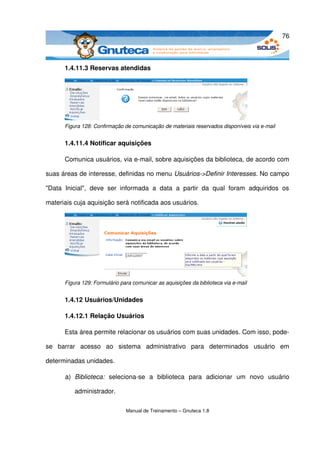 76



        1.4.11.3 Reservas atendidas




        Figura 128: Confirmação de comunicação de materiais reservados disponíveis via e­mail


        1.4.11.4 Notificar aquisições

        Comunica usuários, via e­mail, sobre aquisições da biblioteca, de acordo com 

suas áreas de interesse, definidas no menu Usuários­>Definir Interesses. No campo 

"Data   Inicial",   deve   ser   informada   a   data   a   partir   da   qual   foram   adquiridos   os 

materiais cuja aquisição será notificada aos usuários.




        Figura 129: Formulário para comunicar as aquisições da biblioteca via e­mail


        1.4.12 Usuários/Unidades

        1.4.12.1 Relação Usuários

        Esta área permite relacionar os usuários com suas unidades. Com isso, pode­

se   barrar   acesso   ao   sistema   administrativo   para   determinados   usuário   em 

determinadas unidades.

        a) Biblioteca:  seleciona­se   a   biblioteca   para   adicionar   um   novo   usuário 

            administrador.

                                  Manual de Treinamento – Gnuteca 1.8
 