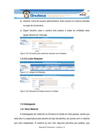 77



       b) Usuário: nome do usuário administrativo. Este usuário é o mesmo utilizado 

           no login do funcionário.

       c) Super   Usuário:  caso   o   usuário   terá   acesso   a   todas   as   unidades   essa 

           opção deverá ser marcada.




       Figura 130: Formulário para relacionar Usuários com Unidades


       1.4.12.2 Listar Relações




       Figura 131: Listagem de Relações




       Figura 132: Alteração da relação Usuário e Unidade




       1.5 Catalogação

       1.5.1 Novo Material

       A Catalogação de materiais no Gnuteca se divide em dois passos, sendo que 

esta tela é a responsável pela escolha do tipo de planilha, de acordo com o material 

que   será   cadastrado.   O   sistema   já   vem  com   algumas  planilhas   por   padrão,   que 

                                Manual de Treinamento – Gnuteca 1.8
 