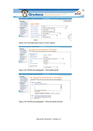79




Figura 133: Formulário para incluir um novo material




Figura 134: Planilha de catalogação – Informações gerais




Figura 135: Planilha de catalogação – Ficha dos dados da obra




                         Manual de Treinamento – Gnuteca 1.8
 