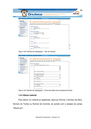 83




       Figura 143: Planilha de catalogação – Tipo de material




       Figura 144: Planilha de catalogação – Ficha dos dados dos exemplares da obra


       1.5.2 Alterar material

       Para alterar um material já cadastrado, deve­se informar o Número da Obra, 

Número do Tombo ou Número de Controle, de acordo com a seleção do campo 

"Alterar por". 



                                Manual de Treinamento – Gnuteca 1.8
 