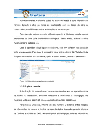84



       Automaticamente,  o sistema  busca  na  base  de  dados  a  obra referente  ao 

número   digitado   e   abre   as   fichas   de   catalogação   com   os   dados   da   obra   já 

preenchidos, possibilitando, assim, a alteração de seus campos. 

       Esta   área   do   sistema   é   muito   utilizada   quando   a   biblioteca   recebe   novos 

exemplares   de   uma   obra   previamente   catalogada.   Basta,   então,   acessar   a   ficha 

"Exemplares" e cadastrá­los. 

       Caso o operador esteja logado no sistema, este  link  também fica acessível 

após uma pesquisa. Para isso, é necessário clicar sobre o ícone                   ("Detalhes") da 

listagem de materiais encontrados e, após, acessar "Alterar", no menu à esquerda. 




       Figura 145: Formulário para alterar um material


       1.5.3 Duplicar material

       A duplicação de material é um recurso que consiste em um aproveitamento 

de   dados   já   cadastrados,   evitando   retrabalho   e   otimizando   a   catalogação   de 

materiais, visto que, assim, só é necessário alterar campos específicos.

       Para duplicar uma obra, informa­se o seu número. O sistema, então, resgata 

as informações da mesma e duplica na base de dados, trocando somente Número 

de Controle e Número da Obra. Para completar a catalogação, deve­se informar os 




                                Manual de Treinamento – Gnuteca 1.8
 