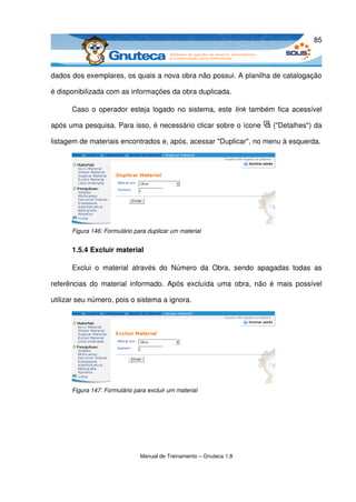 85



dados dos exemplares, os quais a nova obra não possui. A planilha de catalogação 

é disponibilizada com as informações da obra duplicada. 

      Caso o operador esteja logado no sistema, este  link  também fica acessível 

após uma pesquisa. Para isso, é necessário clicar sobre o ícone               ("Detalhes") da 

listagem de materiais encontrados e, após, acessar "Duplicar", no menu à esquerda. 




      Figura 146: Formulário para duplicar um material


      1.5.4 Excluir material

      Exclui   o   material   através   do   Número   da   Obra,   sendo   apagadas   todas   as 

referências do  material informado.  Após excluída   uma  obra,  não é  mais possível 

utilizar seu número, pois o sistema a ignora.




      Figura 147: Formulário para excluir um material




                               Manual de Treinamento – Gnuteca 1.8
 