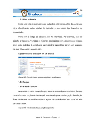 86



       1.5.5 Lista ordenada

       Exibe uma lista de exemplares de cada obra, informando, além do número da 

obra,   classificação,  cutter,   código   do   exemplar   e   seu   estado   (se   disponível   ou 

emprestado). 

       Inicia com o código da categoria que foi informado.  Por exemplo, caso se 

escolha a Categoria "1", todos os materiais catalogados com a classificação iniciada 

em 1 serão exibidos. É semelhante a um relatório topográfico, porém sem os dados 

da obra (título, autor, assunto, etc). 

       É possível salvar a listagem em um arquivo. 




       Figura 148: Formulário para ordenar material em uma listagem


       1.5.6 Kardex

       1.5.6.1 Nova Coleção

       Ao acessar o menu nova coleção o sistema remeterá para o cadastro de novo 

material com as opções de Leader pré selecionada para a catalogação da coleção. 

Para a coleção é necessário cadastrar alguns dados do kardex, isso pode ser feito 

pela aba kardex.

       Figura 149: Tela de cadastro da coleção de periódico




                                Manual de Treinamento – Gnuteca 1.8
 