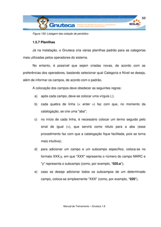 88



      Figura 150: Listagem das coleção de periódico


      1.5.7 Planilhas

      Já na instalação, o Gnuteca cria várias planilhas padrão para as categorias 

mais utilizadas pelos operadores do sistema.

      No   entanto,   é   possível   que   sejam   criadas   novas,   de   acordo   com   as 

preferências dos operadores, bastando selecionar qual Categoria e Nível se deseja, 

além de informar os campos, de acordo com o padrão. 

      A colocação dos campos deve obedecer as seguintes regras:

       a)   após cada campo, deve­se colocar uma vírgula (,);

       b)   cada   quebra   de   linha   (<  enter  >)   faz   com   que,   no   momento   da 

            catalogação, se crie uma "aba";

       c)   no início  de  cada  linha, é necessário colocar um termo seguido pelo 

            sinal   de   igual   (=),   que   servirá   como   rótulo   para   a   aba   (esse 

            procedimento faz com que a catalogação fique facilitada, pois se torna 

            mais intuitiva);

       d)   para   adicionar   um   campo   e   um   subcampo   específico,   coloca­se   no 

            formato XXX.y, em que "XXX" representa o número do campo MARC e 

            "y" representa o subcampo (como, por exemplo, "020.a");

       e)   caso   se   deseje   adicionar   todos   os   subcampos   de   um   determinado 

            campo, coloca­se simplesmente "XXX" (como, por exemplo, "020").




                               Manual de Treinamento – Gnuteca 1.8
 