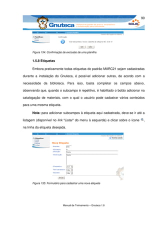 90




       Figura 154: Confirmação de exclusão de uma planilha


       1.5.8 Etiquetas

       Embora praticamente todas etiquetas do padrão MARC21 sejam cadastradas 

durante   a   instalação   do   Gnuteca,   é   possível   adicionar   outras,   de   acordo   com   a 

necessidade   da   biblioteca.   Para   isso,   basta   completar   os   campos   abaixo, 

observando que, quando o subcampo é repetitivo, é habilitado o botão adicionar na 

catalogação  de materiais, com o qual o usuário pode cadastrar vários conteúdos 

para uma mesma etiqueta. 

       Nota: para adicionar subcampos à etiqueta aqui cadastrada, deve­se ir até a 

listagem (disponível no link "Listar" do menu à esquerda) e clicar sobre o ícone                    , 

na linha da etiqueta desejada. 




       Figura 155: Formulário para cadastrar uma nova etiqueta




                                 Manual de Treinamento – Gnuteca 1.8
 