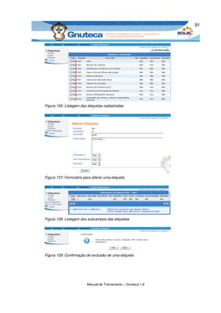 91




Figura 156: Listagem das etiquetas cadastradas




Figura 157: Formulário para alterar uma etiqueta




Figura 158: Listagem dos subcampos das etiquetas




Figura 159: Confirmação de exclusão de uma etiqueta




                         Manual de Treinamento – Gnuteca 1.8
 