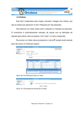 92



       1.5.9 Índices

       Esta tela é responsável pela criação, exclusão e listagem dos índices, que 

são os campos que aparecem no item "Pesquisar por" das pesquisas. 

       Para adicionar um índice, basta inserir a etiqueta e o indicador do subcampo. 

O   mnemônico   é   automaticamente   colocado,   de   acordo   com   as   definições   da 

etiqueta (para alterar, deve­se acessar o link "Listar", no menu à esquerda). 

       Para excluir um índice, deve­se pressionar o ícone             , sempre tendo atenção 

para não excluir um índice por engano. 




       Figura 160: Formulário para inserir um índice




       Figura 161: Confirmação de exclusão de um índice




                                Manual de Treinamento – Gnuteca 1.8
 