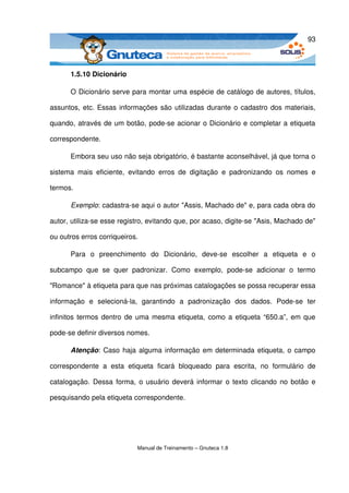93



       1.5.10 Dicionário

       O Dicionário serve para montar uma espécie de catálogo de autores, títulos, 

assuntos, etc. Essas informações são utilizadas durante o cadastro dos materiais, 

quando, através de um botão, pode­se acionar o Dicionário e completar a etiqueta 

correspondente.

       Embora seu uso não seja obrigatório, é bastante aconselhável, já que torna o 

sistema   mais   eficiente,   evitando   erros   de   digitação   e   padronizando   os   nomes   e 

termos. 

       Exemplo: cadastra­se aqui o autor "Assis, Machado de" e, para cada obra do 

autor, utiliza­se esse registro, evitando que, por acaso, digite­se "Asis, Machado de" 

ou outros erros corriqueiros. 

       Para   o   preenchimento   do  Dicionário,   deve­se   escolher   a   etiqueta   e   o 

subcampo   que   se   quer   padronizar.   Como   exemplo,   pode­se   adicionar   o   termo 

"Romance" à etiqueta para que nas próximas catalogações se possa recuperar essa 

informação   e   selecioná­la,   garantindo   a   padronização   dos   dados.   Pode­se   ter 

infinitos termos dentro de uma mesma etiqueta, como a etiqueta “650.a”, em que 

pode­se definir diversos nomes. 

       Atenção: Caso  haja alguma informação em determinada etiqueta, o campo 

correspondente   a   esta   etiqueta   ficará   bloqueado   para   escrita,   no   formulário   de 

catalogação. Dessa forma, o usuário deverá informar o texto clicando no botão e 

pesquisando pela etiqueta correspondente. 




                                Manual de Treinamento – Gnuteca 1.8
 