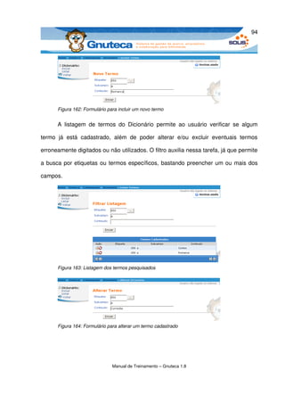 94




       Figura 162: Formulário para incluir um novo termo


       A   listagem   de   termos   do   Dicionário   permite   ao   usuário   verificar   se   algum 

termo   já   está   cadastrado,   além   de   poder   alterar   e/ou   excluir   eventuais   termos 

erroneamente digitados ou não utilizados. O filtro auxilia nessa tarefa, já que permite 

a busca por etiquetas ou termos específicos, bastando preencher um ou mais dos 

campos.




       Figura 163: Listagem dos termos pesquisados




       Figura 164: Formulário para alterar um termo cadastrado




                                Manual de Treinamento – Gnuteca 1.8
 