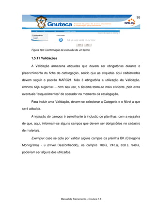 95




       Figura 165: Confirmação de exclusão de um termo


       1.5.11 Validações

       A   Validação   armazena   etiquetas   que   devem   ser   obrigatórias   durante   o 

preenchimento da ficha de catalogação, sendo que as etiquetas aqui cadastradas 

devem   seguir   o   padrão   MARC21.   Não   é   obrigatória   a   utilização   da   Validação, 

embora seja sugerível ­­ com seu uso, o sistema torna­se mais eficiente, pois evita 

eventuais "esquecimentos" do operador no momento da catalogação. 

       Para incluir uma Validação, devem­se selecionar a Categoria e o Nível a que 

será atibuída. 

       A inclusão de campos é semelhante à inclusão de planilhas, com a ressalva 

de que, aqui, informam­se alguns campos que devem ser obrigatórios no cadastro 

de materiais. 

       Exemplo: caso se opte por validar alguns campos da planilha BK (Categoria 

Monografia)   ­   u   (Nível   Desconhecido),   os   campos   100.a,   245.a,   650.a,   949.a, 

poderiam ser alguns dos utilizados.




                               Manual de Treinamento – Gnuteca 1.8
 