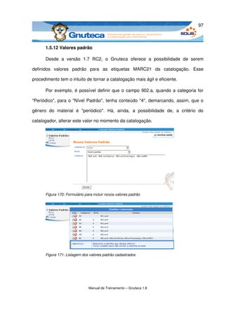 97



       1.5.12 Valores padrão

       Desde   a   versão   1.7   RC2,   o   Gnuteca   oferece   a   possibilidade   de   serem 

definidos   valores   padrão   para   as   etiquetas   MARC21   da   catalogação.   Esse 

procedimento tem o intuito de tornar a catalogação mais ágil e eficiente. 

       Por exemplo, é possível definir que o campo 902.a, quando a categoria for 

"Periódico", para o "Nível Padrão", tenha conteúdo "4", demarcando, assim, que o 

gênero   do   material   é   "periódico".   Há,   ainda,   a   possibilidade   de,   a   critério   do 

catalogador, alterar este valor no momento da catalogação. 




       Figura 170: Formulário para incluir novos valores padrão




                                                                                     
       Figura 171: Listagem dos valores padrão cadastrados




                                 Manual de Treinamento – Gnuteca 1.8
 