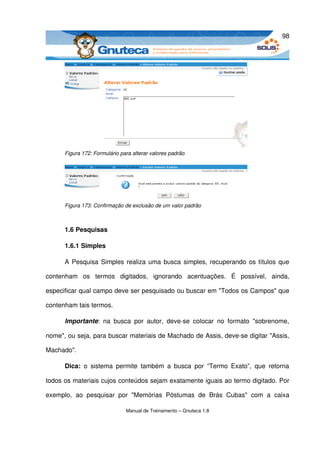 98




       Figura 172: Formulário para alterar valores padrão




       Figura 173: Confirmação de exclusão de um valor padrão



       1.6 Pesquisas

       1.6.1 Simples

       A Pesquisa Simples realiza uma busca simples, recuperando os títulos que 

contenham   os   termos   digitados,   ignorando   acentuações.   É   possível,   ainda, 

especificar qual campo deve ser pesquisado ou buscar em "Todos os Campos" que 

contenham tais termos.

       Importante:   na  busca   por   autor,   deve­se   colocar   no   formato   "sobrenome, 

nome", ou seja, para buscar materiais de Machado de Assis, deve­se digitar "Assis, 

Machado". 

       Dica:  o   sistema   permite   também   a   busca   por   “Termo   Exato”,   que   retorna 

todos os materiais cujos conteúdos sejam exatamente iguais ao termo digitado. Por 

exemplo,   ao   pesquisar   por   "Memórias   Póstumas   de   Brás   Cubas"   com   a   caixa 

                                Manual de Treinamento – Gnuteca 1.8
 