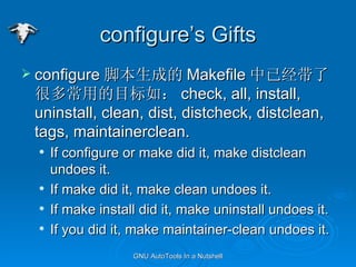 configures Gifts configure űɵ Makefile Ѿ˺ܶೣõĿ磺 check, all, install, uninstall, clean, dist, distcheck, distclean, tags, maintainerclean. If configure or make did it, make distclean undoes it. If make did it, make clean undoes it. If make install did it, make uninstall undoes it. If you did it, make maintainer-clean undoes it. 