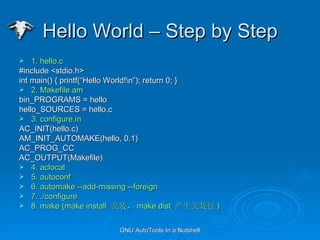 Hello World C Step by Step 1. hello.c #include <stdio.h> int main() { printf(Hello World!\n); return 0; } 2. Makefile.am bin_PROGRAMS = hello hello_SOURCES = hello.c 3. configure.in AC_INIT(hello.c) AM_INIT_AUTOMAKE(hello, 0.1) AC_PROG_CC AC_OUTPUT(Makefile) 4. aclocal  5. autoconf 6. automake --add-missing --foreign 7. ./configure 8. make (make install  װ make dist  װ ) 