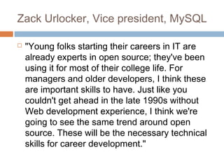 Zack Urlocker, Vice president, MySQL
 "Young folks starting their careers in IT are
already experts in open source; they've been
using it for most of their college life. For
managers and older developers, I think these
are important skills to have. Just like you
couldn't get ahead in the late 1990s without
Web development experience, I think we're
going to see the same trend around open
source. These will be the necessary technical
skills for career development."
 