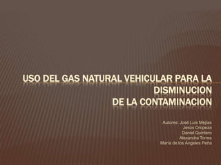 Autores: José Luis Mejías Jesús Oropeza Daniel Quintero Alexandra Torres María de los Ángeles Peña USO DEL GAS NATURAL VEHICULAR PARA LA DISMINUCIONDE LA CONTAMINACION 