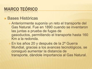 Marco teóricoBases HistóricasAnteriormente suponía un reto el transporte del Gas Natural. Fue en 1890 cuando se inventaron las juntas a prueba de fugas de gasoductos, permitiendo el transporte hasta 160 Km a la redonda.En los años 20 y después de la 2ª Guerra Mundial, gracias a los avances tecnológicos, se consiguió aumentar la distancia de transporte, dándole importancia al Gas Natural.