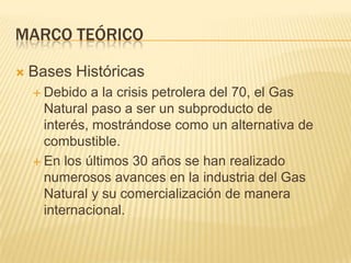Marco teóricoBases HistóricasDebido a la crisis petrolera del 70, el Gas Natural paso a ser un subproducto de interés, mostrándose como un alternativa de combustible.En los últimos 30 años se han realizado numerosos avances en la industria del Gas Natural y su comercialización de manera internacional.