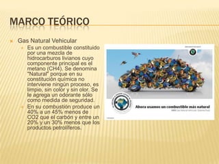 Marco teóricoGas Natural VehicularEs un combustible constituido por una mezcla de hidrocarburos livianos cuyo componente principal es el metano (CH4). Se denomina "Natural" porque en su constituciónquímica no interviene ningún proceso, es limpio, sin color y sin olor. Se le agrega un odorante sólo como medida de seguridad.En su combustión produce un 40% a un 45% menos de CO2 que el carbón y entre un 20% y un 30% menos que los productos petrolíferos.