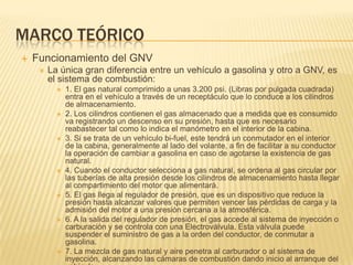 Marco teóricoFuncionamiento del GNVLa única gran diferencia entre un vehículo a gasolina y otro a GNV, es el sistema de combustión:1. El gas natural comprimido a unas 3.200 psi. (Libras por pulgada cuadrada) entra en el vehículo a través de un receptáculo que lo conduce a los cilindros de almacenamiento.2. Los cilindros contienen el gas almacenado que a medida que es consumido va registrando un descenso en su presión, hasta que es necesario reabastecer tal como lo indica el manómetro en el interior de la cabina.3. Si se trata de un vehículo bi-fuel, este tendrá un conmutador en el interior de la cabina, generalmente al lado del volante, a fin de facilitar a su conductor la operación de cambiar a gasolina en caso de agotarse la existencia de gas natural.4. Cuando el conductor selecciona a gas natural, se ordena al gas circular por las tuberías de alta presión desde los cilindros de almacenamiento hasta llegar al compartimiento del motor que alimentará.5. El gas llega al regulador de presión, que es un dispositivo que reduce la presión hasta alcanzar valores que permiten vencer las pérdidas de carga y la admisión del motor a una presión cercana a la atmosférica.6. A la salida del regulador de presión, el gas accede al sistema de inyección o carburación y se controla con una Electroválvula. Esta válvula puede suspender el suministro de gas a la orden del conductor, de conmutar a gasolina.7. La mezcla de gas natural y aire penetra al carburador o al sistema de inyección, alcanzando las cámaras de combustión dando inicio al arranque del vehículo.