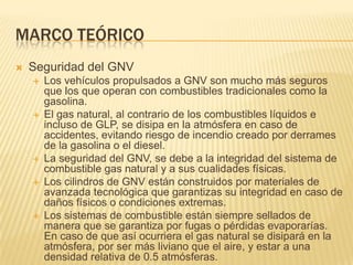 Marco teóricoSeguridad del GNVLos vehículos propulsados a GNV son mucho más seguros que los que operan con combustibles tradicionales como la gasolina.El gas natural, al contrario de los combustibles líquidos e incluso de GLP, se disipa en la atmósfera en caso de accidentes, evitando riesgo de incendio creado por derrames de la gasolina o el diesel.La seguridad del GNV, se debe a la integridad del sistema de combustible gas natural y a sus cualidades físicas.Los cilindros de GNV están construidos por materiales de avanzada tecnológica que garantizas su integridad en caso de daños físicos o condiciones extremas.Los sistemas de combustible están siempre sellados de manera que se garantiza por fugas o pérdidas evaporarías. En caso de que así ocurriera el gas natural se disipará en la atmósfera, por ser más liviano que el aire, y estar a una densidad relativa de 0.5 atmósferas.