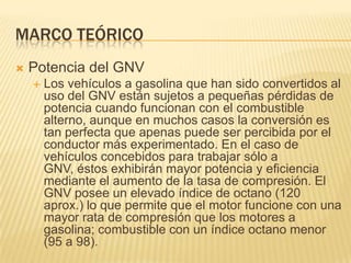 Marco teóricoPotencia del GNVLos vehículos a gasolina que han sido convertidos al uso del GNV están sujetos a pequeñas pérdidas de potencia cuando funcionan con el combustible alterno, aunque en muchos casos la conversión es tan perfecta que apenas puede ser percibida por el conductor más experimentado. En el caso de vehículos concebidos para trabajar sólo a GNV, éstos exhibirán mayor potencia y eficiencia mediante el aumento de la tasa de compresión. El GNV posee un elevado índice de octano (120 aprox.) lo que permite que el motor funcione con una mayor rata de compresión que los motores a gasolina; combustible con un índice octano menor (95 a 98).