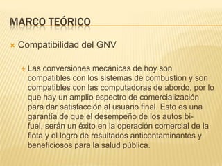 Marco teóricoCompatibilidad del GNVLas conversiones mecánicas de hoy son compatibles con los sistemas de combustiony son compatibles con las computadoras de abordo, por lo que hay un amplio espectro de comercialización para dar satisfacción al usuario final. Esto es una garantía de que el desempeño de los autos bi-fuel, serán un éxito en la operación comercial de la flota y el logro de resultados anticontaminantes y beneficiosos para la salud pública.