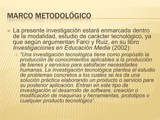 Marco metodológicoLa presente investigación estará enmarcada dentro de la modalidad, estudio de carácter tecnológico, ya que según argumentan Farci y Ruiz, en su libro Investigaciones en Educación Media (2002): “Una investigación tecnológica tiene como propósito la producción de conocimientos aplicables a la producción de bienes y servicios para satisfacer necesidades humanas. La investigación tecnológica plantea el estudio de problemas concretos a los cuales se les da una solución práctica elaborando un producto o servicio para su posterior aplicación. Entran en este tipo de investigación el desarrollo de software, creación o modificación de maquinas y herramientas, prototipos o cualquier producto tecnológico”.