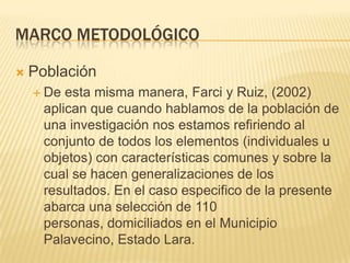 Marco metodológicoPoblaciónDe esta misma manera, Farci y Ruiz, (2002) aplican que cuando hablamos de la población de una investigación nos estamos refiriendo al conjunto de todos los elementos (individuales u objetos) con características comunes y sobre la cual se hacen generalizaciones de los resultados. En el caso especifico de la presente abarca una selección de 110 personas, domiciliados en el Municipio Palavecino, Estado Lara.