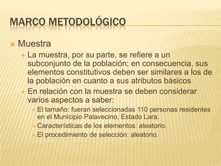 Marco metodológicoMuestraLa muestra, por su parte, se refiere a un subconjunto de la población; en consecuencia, sus elementos constitutivos deben ser similares a los de la población en cuanto a sus atributos básicosEn relación con la muestra se deben considerar varios aspectos a saber:El tamaño: fueran seleccionadas 110 personas residentes en el Municipio Palavecino, Estado Lara.Características de los elementos: aleatorio.El procedimiento de selección: aleatorio.