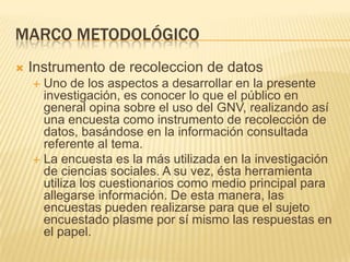 Marco metodológicoInstrumento de recoleccion de datosUno de los aspectos a desarrollar en la presente investigación, es conocer lo que el público en general opina sobre el uso del GNV, realizando así una encuesta como instrumento de recolección de datos, basándose en la información consultada referente al tema.La encuesta es la más utilizada en la investigación de ciencias sociales. A su vez, ésta herramienta utiliza los cuestionarios como medio principal para allegarse información. De esta manera, las encuestas pueden realizarse para que el sujeto encuestado plasme por sí mismo las respuestas en el papel.