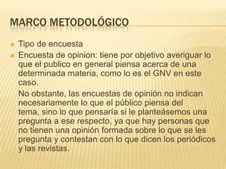 Marco metodológicoTipo de encuestaEncuesta de opinion: tiene por objetivo averiguar lo que el publico en general piensa acerca de una determinada materia, como lo es el GNV en este caso.No obstante, las encuestas de opinión no indican necesariamente lo que el público piensa del tema, sino lo que pensaría si le planteásemos una pregunta a ese respecto, ya que hay personas que no tienen una opinión formada sobre lo que se les pregunta y contestan con lo que dicen los periódicos y las revistas.