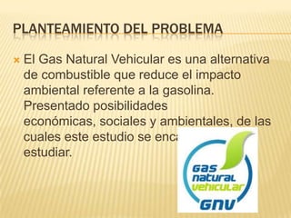 Planteamiento del ProblemaEl Gas Natural Vehicular es una alternativa de combustible que reduce el impacto ambiental referente a la gasolina. Presentado posibilidades económicas, sociales y ambientales, de las cuales este estudio se encargara de estudiar.