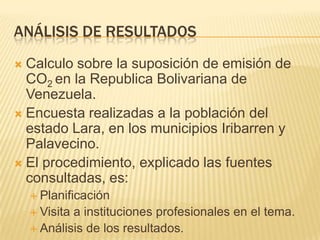 Análisis de resultadosCalculo sobre la suposición de emisión de CO2 en la Republica Bolivariana de Venezuela.Encuesta realizadas a la población del estado Lara, en los municipios Iribarren y Palavecino.El procedimiento, explicado las fuentes consultadas, es:PlanificaciónVisita a instituciones profesionales en el tema.Análisis de los resultados.