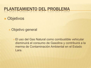 Planteamiento del problemaObjetivosObjetivo generalEl uso del Gas Natural como combustible vehicular disminuirá el consumo de Gasolina y contribuirá a la merma de Contaminación Ambiental en el Estado Lara.