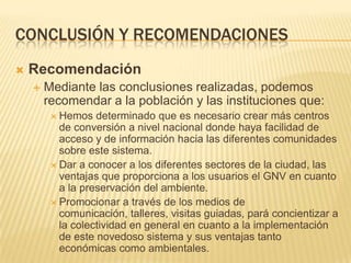 Conclusión y recomendacionesRecomendaciónMediante las conclusiones realizadas, podemos recomendar a la población y las instituciones que:Hemos determinado que es necesario crear más centros de conversión a nivel nacional donde haya facilidad de acceso y de información hacia las diferentes comunidades sobre este sistema.Dar a conocer a los diferentes sectores de la ciudad, las ventajas que proporciona a los usuarios el GNV en cuanto a la preservación del ambiente.Promocionar a través de los medios de comunicación, talleres, visitas guiadas, pará concientizar a la colectividad en general en cuanto a la implementación de este novedoso sistema y sus ventajas tanto económicas como ambientales.