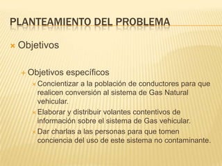 Planteamiento del problemaObjetivosObjetivos específicosConcientizar a la población de conductores para que realicen conversión al sistema de Gas Natural vehicular.Elaborar y distribuir volantes contentivos de información sobre el sistema de Gas vehicular.Dar charlas a las personas para que tomen conciencia del uso de este sistema no contaminante.