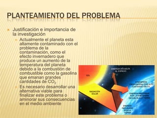 Planteamiento del problemaJustificación e importancia de la investigaciónActualmente el planeta esta altamente contaminado con el problema de la contaminación, como el efecto invernadero que produce un aumento de la temperatura del planeta debido a la combustión de combustible como la gasolina que emanan grandes cantidades de CO2Es necesario desarrollar una alternativa viable para finalizar este problema o aminorar sus consecuencias en el medio ambiente